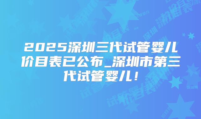 2025深圳三代试管婴儿价目表已公布_深圳市第三代试管婴儿！
