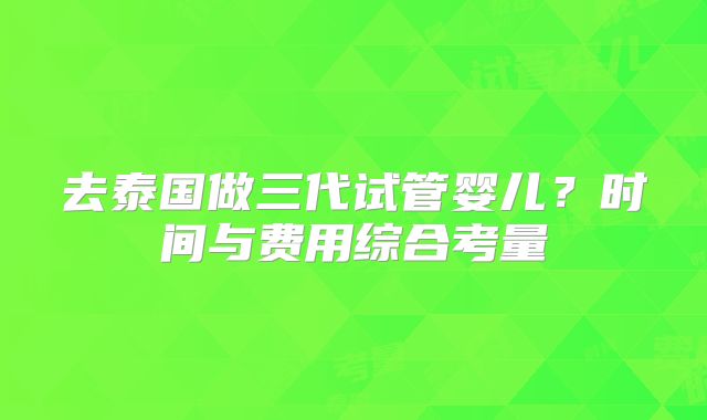 去泰国做三代试管婴儿?时间与费用综合考量