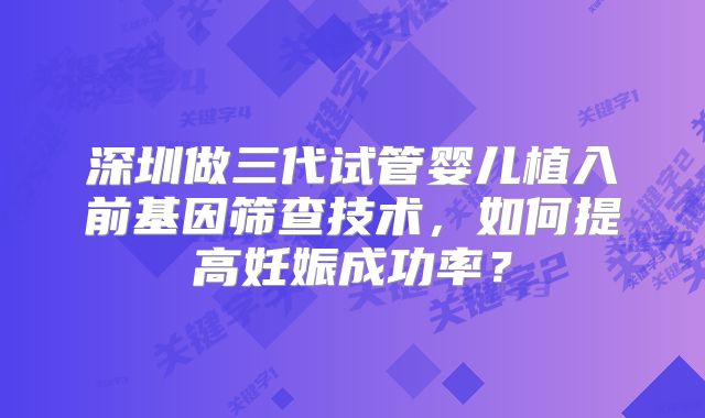 深圳做三代试管婴儿植入前基因筛查技术,如何提高妊娠成功率?