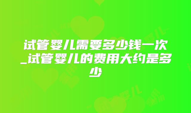试管婴儿需要多少钱一次_试管婴儿的费用大约是多少