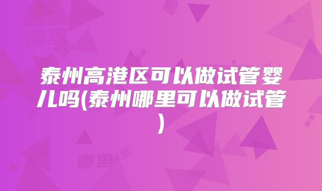 泰州高港区可以做试管婴儿吗(泰州哪里可以做试管)