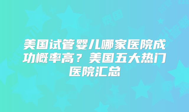 美国试管婴儿哪家医院成功概率高？美国五大热门医院汇总