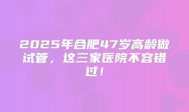 2025年合肥47岁高龄做试管，这三家医院不容错过！