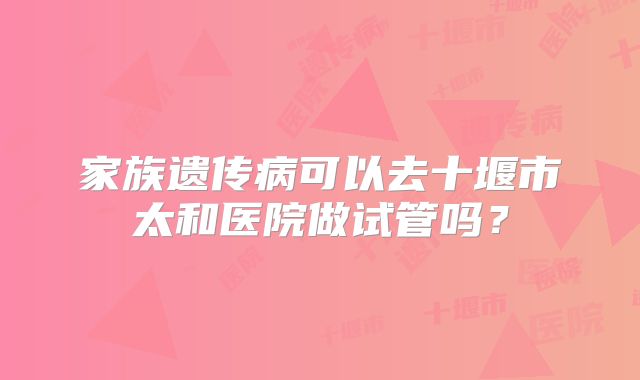 家族遗传病可以去十堰市太和医院做试管吗？