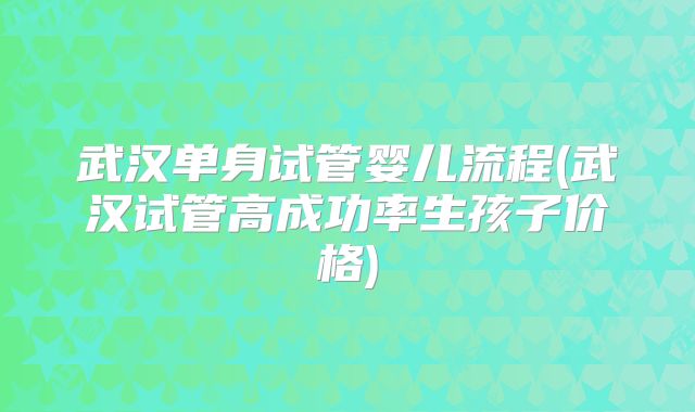 武汉单身试管婴儿流程(武汉试管高成功率生孩子价格)