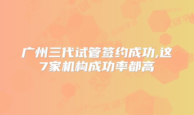 广州三代试管签约成功,这7家机构成功率都高