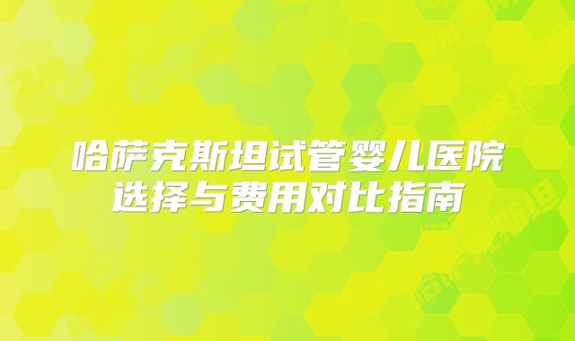 哈萨克斯坦试管婴儿医院选择与费用对比指南