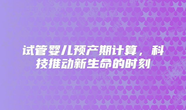 试管婴儿预产期计算，科技推动新生命的时刻