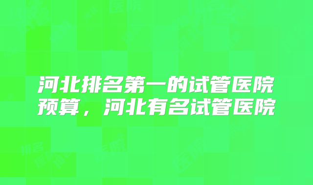 河北排名第一的试管医院预算，河北有名试管医院