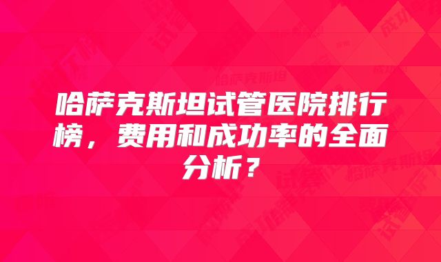 哈萨克斯坦试管医院排行榜,费用和成功率的全面分析?