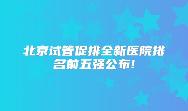 北京试管促排全新医院排名前五强公布!