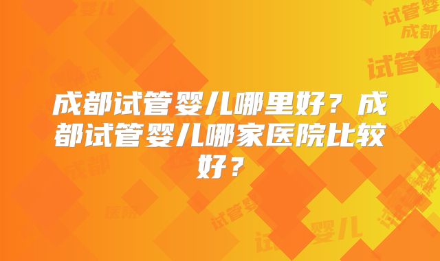 成都试管婴儿哪里好？成都试管婴儿哪家医院比较好？