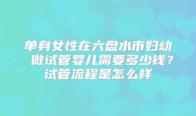 单身女性在六盘水市妇幼 做试管婴儿需要多少钱?试管流程是怎么样
