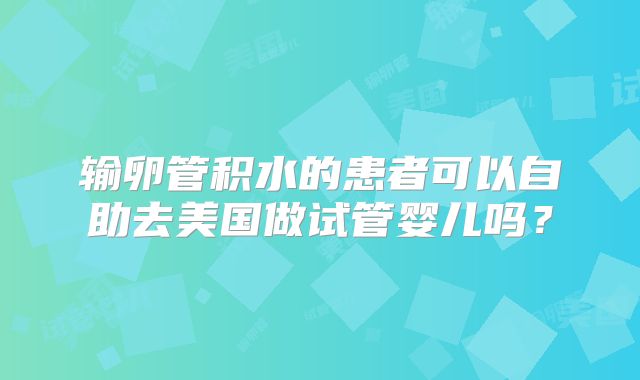 输卵管积水的患者可以自助去美国做试管婴儿吗？