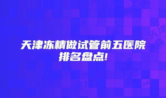 天津冻精做试管前五医院排名盘点!
