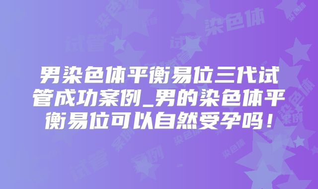 男染色体平衡易位三代试管成功案例_男的染色体平衡易位可以自然受孕吗!