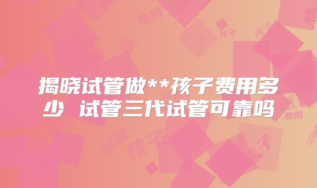 揭晓试管做**孩子费用多少 试管三代试管可靠吗
