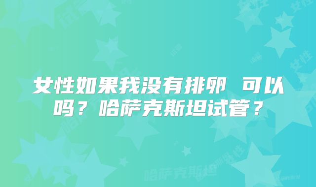 女性如果我没有排卵 可以吗？哈萨克斯坦试管？
