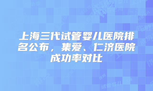 上海三代试管婴儿医院排名公布，集爱、仁济医院成功率对比