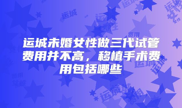 运城未婚女性做三代试管费用并不高，移植手术费用包括哪些