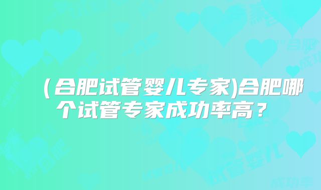 （合肥试管婴儿专家)合肥哪个试管专家成功率高？