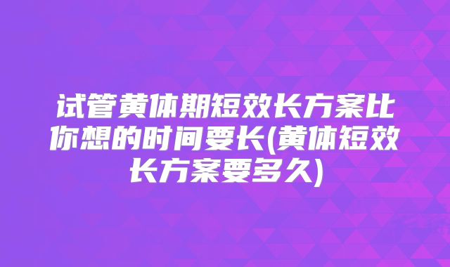 试管黄体期短效长方案比你想的时间要长(黄体短效长方案要多久)