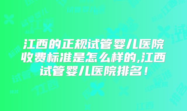 江西的正规试管婴儿医院收费标准是怎么样的,江西试管婴儿医院排名！