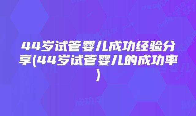 44岁试管婴儿成功经验分享(44岁试管婴儿的成功率)