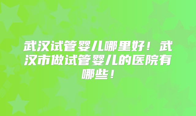 武汉试管婴儿哪里好！武汉市做试管婴儿的医院有哪些！