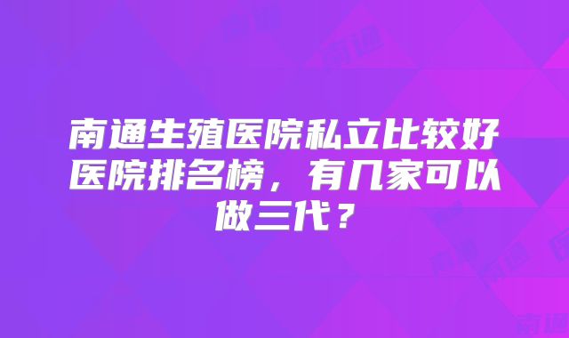 南通生殖医院私立比较好医院排名榜,有几家可以做三代?