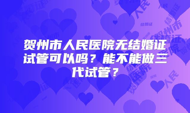 贺州市人民医院无结婚证试管可以吗？能不能做三代试管？