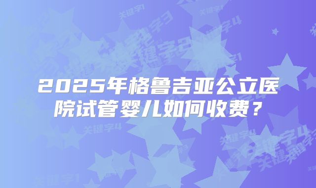 2025年格鲁吉亚公立医院试管婴儿如何收费?