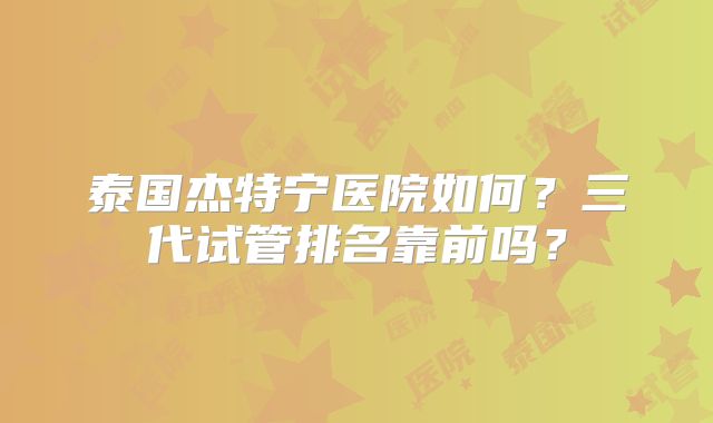 泰国杰特宁医院如何?三代试管排名靠前吗?
