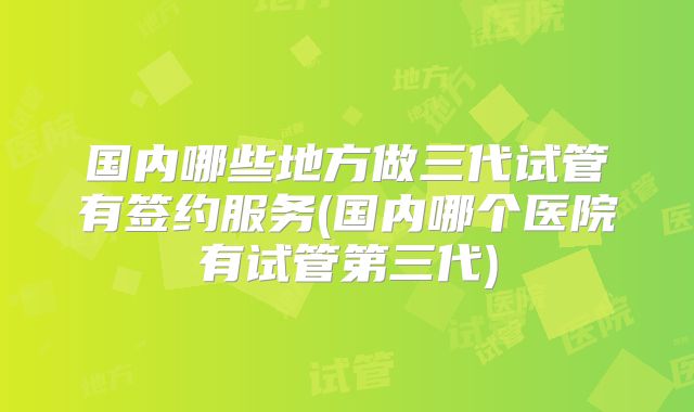 国内哪些地方做三代试管有签约服务(国内哪个医院有试管第三代)