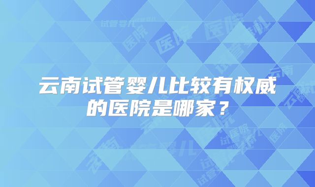 云南试管婴儿比较有权威的医院是哪家？