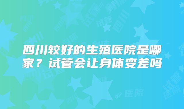 四川较好的生殖医院是哪家？试管会让身体变差吗