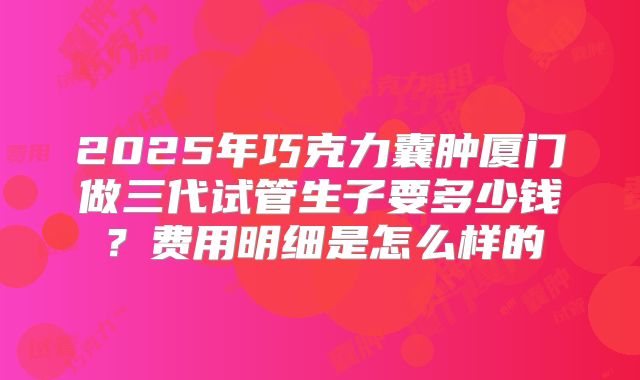 2025年巧克力囊肿厦门做三代试管生子要多少钱？费用明细是怎么样的
