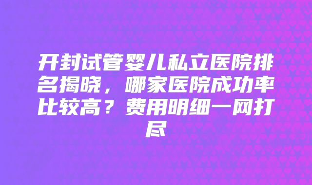 开封试管婴儿私立医院排名揭晓，哪家医院成功率比较高？费用明细一网打尽