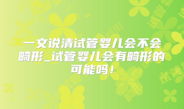 一文说清试管婴儿会不会畸形_试管婴儿会有畸形的可能吗！