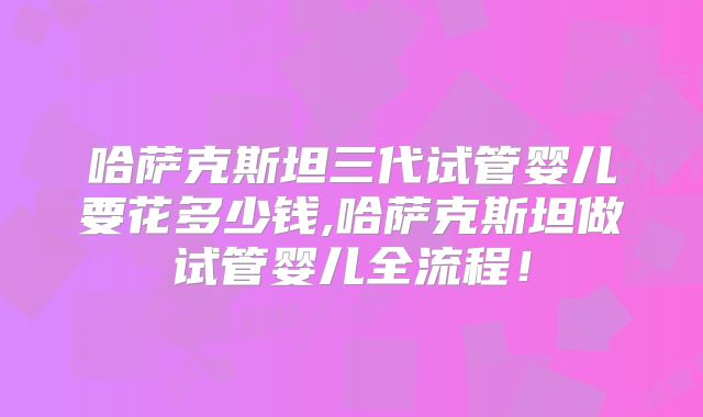 哈萨克斯坦三代试管婴儿要花多少钱,哈萨克斯坦做试管婴儿全流程！