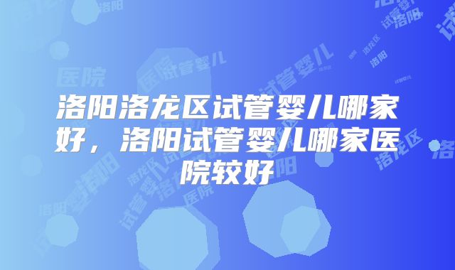 洛阳洛龙区试管婴儿哪家好，洛阳试管婴儿哪家医院较好
