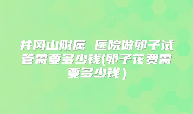井冈山附属 医院做卵子试管需要多少钱(卵子花费需要多少钱）