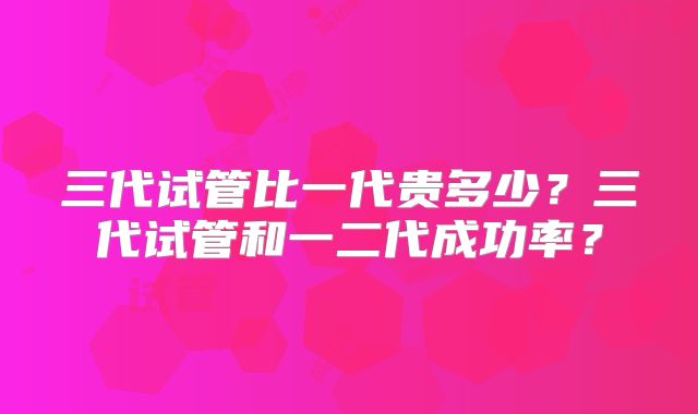 三代试管比一代贵多少？三代试管和一二代成功率？