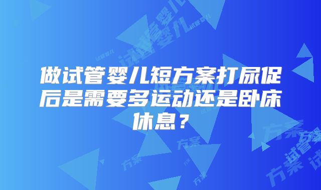 做试管婴儿短方案打尿促后是需要多运动还是卧床休息?