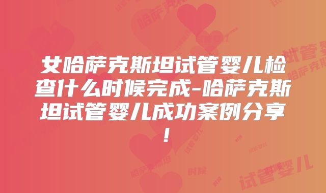 女哈萨克斯坦试管婴儿检查什么时候完成-哈萨克斯坦试管婴儿成功案例分享！