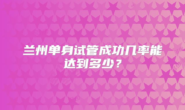 兰州单身试管成功几率能达到多少？