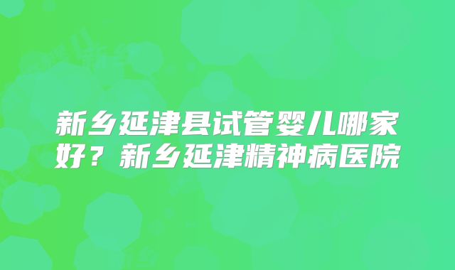 新乡延津县试管婴儿哪家好？新乡延津精神病医院