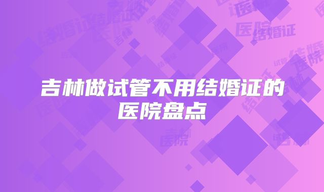 吉林做试管不用结婚证的医院盘点