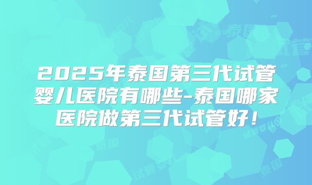 2025年泰国第三代试管婴儿医院有哪些-泰国哪家医院做第三代试管好！
