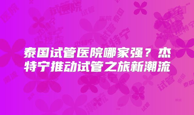 泰国试管医院哪家强？杰特宁推动试管之旅新潮流